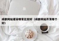 成都网站建设哪家比较好（成都网站开发哪个好）